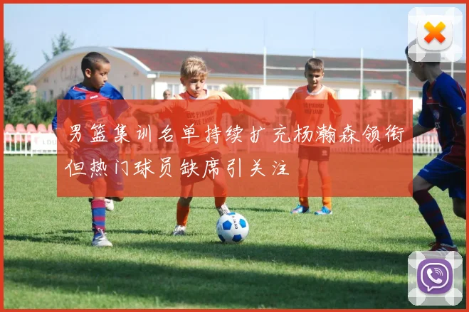 男篮集训名单持续扩充杨瀚森领衔但热门球员缺席引关注