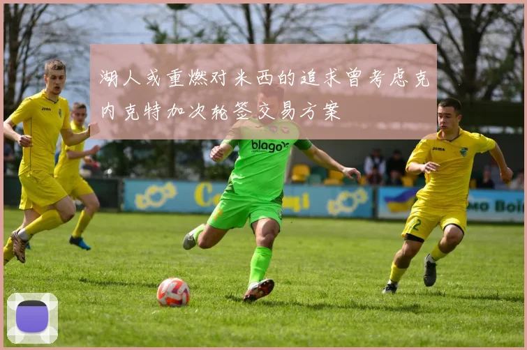 湖人或重燃对米西的追求曾考虑克内克特加次轮签交易方案