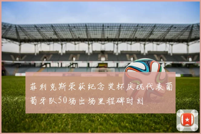 菲利克斯荣获纪念奖杯庆祝代表葡萄牙队50场出场里程碑时刻