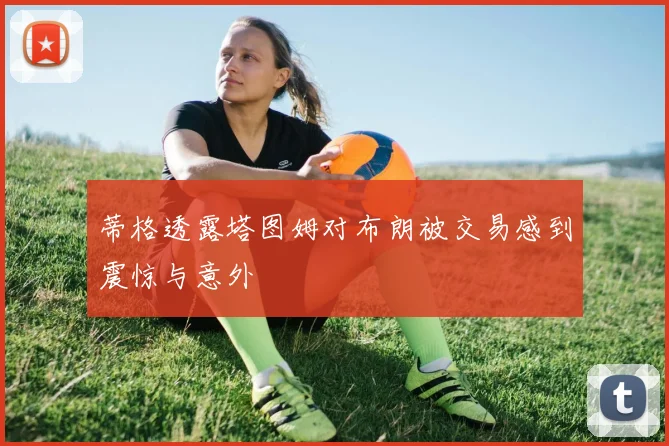 蒂格透露塔图姆对布朗被交易感到震惊与意外