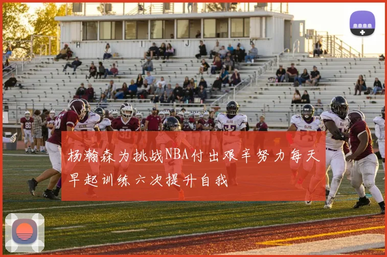 杨瀚森为挑战NBA付出艰辛努力每天早起训练六次提升自我
