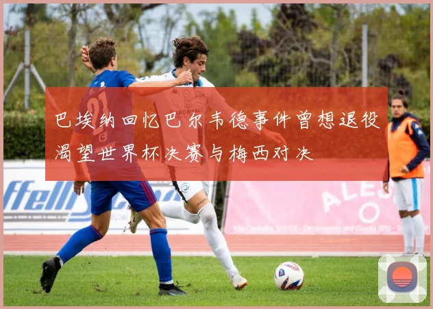 巴埃纳回忆巴尔韦德事件曾想退役渴望世界杯决赛与梅西对决