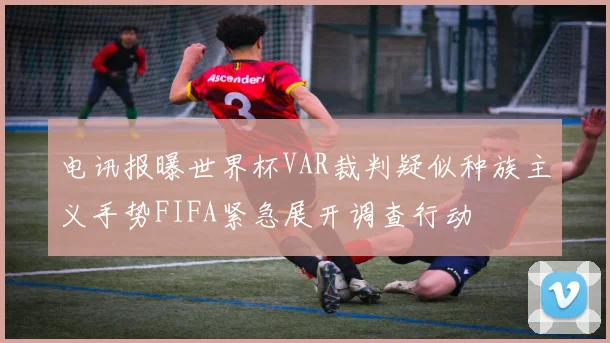 电讯报曝世界杯VAR裁判疑似种族主义手势FIFA紧急展开调查行动