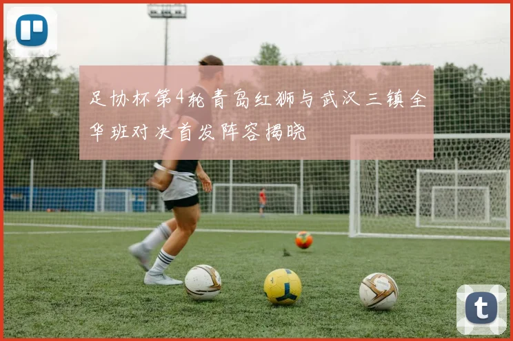 足协杯第4轮青岛红狮与武汉三镇全华班对决首发阵容揭晓