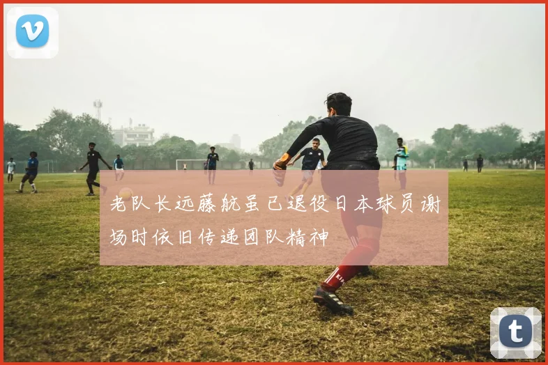 老队长远藤航虽已退役日本球员谢场时依旧传递团队精神