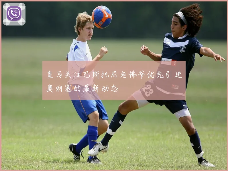 皇马关注巴斯托尼老佛爷优先引进奥利塞的最新动态
