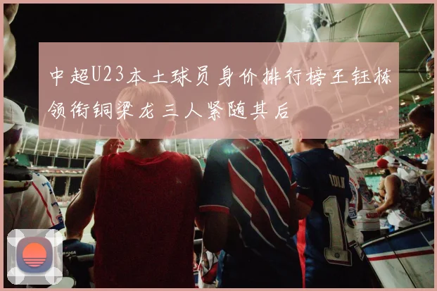 中超U23本土球员身价排行榜王钰栋领衔铜梁龙三人紧随其后