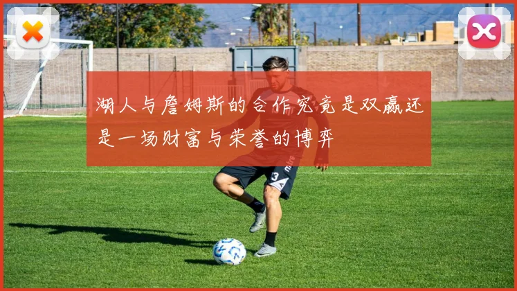 湖人与詹姆斯的合作究竟是双赢还是一场财富与荣誉的博弈