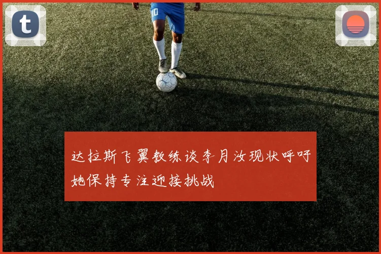 达拉斯飞翼教练谈李月汝现状呼吁她保持专注迎接挑战