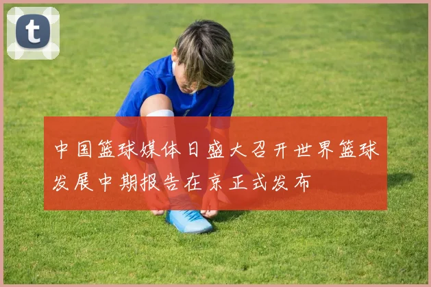 中国篮球媒体日盛大召开世界篮球发展中期报告在京正式发布